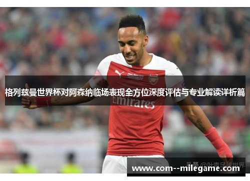 格列兹曼世界杯对阿森纳临场表现全方位深度评估与专业解读详析篇