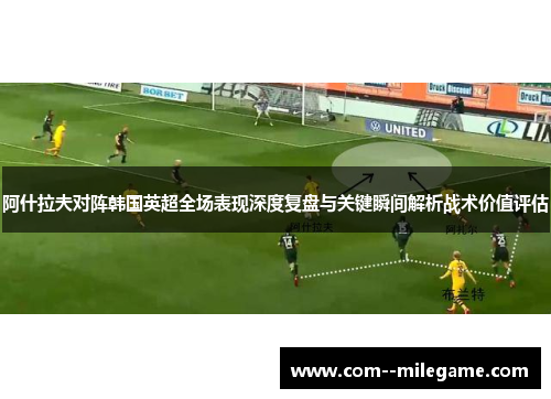 阿什拉夫对阵韩国英超全场表现深度复盘与关键瞬间解析战术价值评估